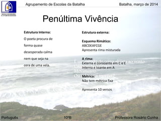 Penúltima Vivência
Agrupamento de Escolas da Batalha Batalha, março de 2014
Português 10ºB Professora Rosário Cunha
Estrutura Interna:
O poeta procura de
forma quase
desesperada calma
nem que seja na
cera de uma vela.
Estrutura externa:
Esquema Rimático:
ABCDEAFCGE
Apresenta rima misturada
A rima:
Externa e consoante em C e E
Interna e toante em A
Métrica:
Não tem métrica fixa
Apresenta 10 versos
 