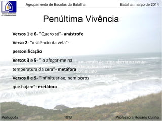 Penúltima Vivência
Agrupamento de Escolas da Batalha Batalha, março de 2014
Português 10ºB Professora Rosário Cunha
Versos 1 e 6- “Quero só”- anástrofe
Verso 2- “o silêncio da vela”-
personificação
Versos 3 e 5- “ o afogar-me na
temperatura da cera”- metáfora
Versos 8 e 9- “infinituar-se, nem poros
que hajam”- metáfora
 