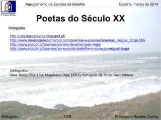 Poetas do Século XX
Agrupamento de Escolas da Batalha Batalha, março de 2014
Português 10ºB Professora Rosário Cunha
Webgrafia
http://caisdaspalavras.blogspot.pt/
http://www.mensagenscomamor.com/poemas-e-poesias/poemas_miguel_torga.htm
http://www.citador.pt/poemas/soneto-de-amor-jose-regio
http://www.citador.pt/poemas/so-eu-sinto-baterlhe-o-coracao-miguel-torga
Bibliografia:
Silva, Dulce; Silva, Lília; Magalhães, Olga; (2013), Português 10, Porto, Porto Editora
 
