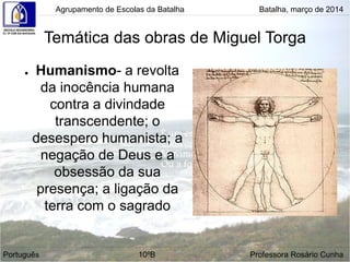 Temática das obras de Miguel Torga
● Humanismo- a revolta
da inocência humana
contra a divindade
transcendente; o
desespero humanista; a
negação de Deus e a
obsessão da sua
presença; a ligação da
terra com o sagrado
Agrupamento de Escolas da Batalha Batalha, março de 2014
Português 10ºB Professora Rosário Cunha
 