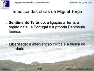 ● Sentimento Telúrico: a ligação à Terra, à
região natal, a Portugal e à própria Península
Ibérica.
● Liberdade: a intervenção cívica e a busca da
liberdade
Agrupamento de Escolas da Batalha Batalha, março de 2014
Temática das obras de Miguel Torga
Português 10ºB Professora Rosário Cunha
 