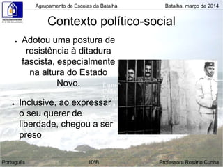 Contexto político-social
● Adotou uma postura de
resistência à ditadura
fascista, especialmente
na altura do Estado
Novo.
● Inclusive, ao expressar
o seu querer de
liberdade, chegou a ser
preso
Agrupamento de Escolas da Batalha Batalha, março de 2014
Português 10ºB Professora Rosário Cunha
 