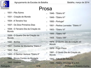 Prosa
● 1931 - Pão Ázimo
● 1931 - Criação do Mundo
● 1934 - A Terceira Voz
● 1937 - Os Dois Primeiros Dias
● 1938 - O Terceiro Dia da Criação do
Mundo
● 1939 - O Quarto Dia da Criação do
Mundo
● 1940 - Bichos
● 1941 - Contos da Montanha "Diário I“
● 1942 - Rua
● 1943 - O Senhor Ventura "Diário II"
● 1944 - Novos Contos da Montada
● 1945- Vindima
● 1946 - "Diário III"
● 1949 - "Diário IV"
● 1950 - Portugal'
● 1951 - Pedras Lavradas "Diário V"
● 1953 - "Diário VI"
● 1956 - "Diário VII"
● 1959 - "Diário VIII"
● 1974 - O Quinto Dia da Criação do
Mundo
● 1976 - Fogo Preso
● 1981 - O Sexto Dia da Criação do
Mundo
● 1982 - Fábula de Fábulas
● 1999 - "Diário: Volumes IX a XVI
Agrupamento de Escolas da Batalha Batalha, março de 2014
Português 10ºB Professora Rosário Cunha
 