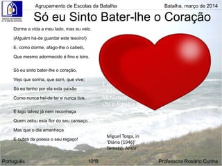 Só eu Sinto Bater-lhe o Coração
Dorme a vida a meu lado, mas eu velo.
(Alguém há-de guardar este tesoiro!)
E, como dorme, afago-lhe o cabelo,
Que mesmo adormecido é fino e loiro.
Só eu sinto bater-lhe o coração,
Vejo que sonha, que sorri, que vive;
Só eu tenho por ela esta paixão
Como nunca hei-de ter e nunca tive.
E logo talvez já nem reconheça
Quem zelou esta flor do seu cansaço...
Mas que o dia amanheça
E cubra de poesia o seu regaço!
Agrupamento de Escolas da Batalha Batalha, março de 2014
Miguel Torga, in
'Diário (1946)'
Tema(s): Amor
Português 10ºB Professora Rosário Cunha
 