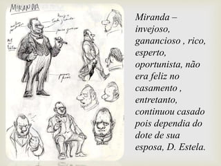 Miranda –
invejoso,
ganancioso , rico,
esperto,
oportunista, não
era feliz no
casamento ,
entretanto,
continuou casado
pois dependia do
dote de sua
esposa, D. Estela.
 