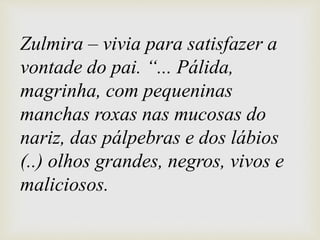 Zulmira – vivia para satisfazer a
vontade do pai. “... Pálida,
magrinha, com pequeninas
manchas roxas nas mucosas do
nariz, das pálpebras e dos lábios
(..) olhos grandes, negros, vivos e
maliciosos.
 