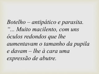 Botelho – antipático e parasita.
“... Muito macilento, com uns
óculos redondos que lhe
aumentavam o tamanho da pupila
e davam – lhe à cara uma
expressão de abutre.
 