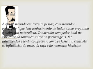 A obra é narrada em terceira pessoa, com narrador
onisciente ( que tem conhecimento de tudo), como propunha
o moimento naturalista. O narrador tem poder total na
estrutura do romance: entra no personagens, faz
julgamentos e tenta comprovar, como se fosse um cientista,
as influências do meio, da raça e do momento histórico.
 