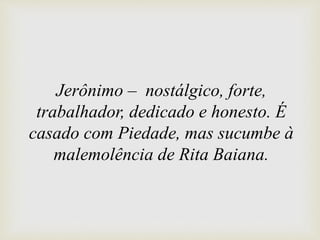 Jerônimo – nostálgico, forte,
trabalhador, dedicado e honesto. É
casado com Piedade, mas sucumbe à
malemolência de Rita Baiana.
 