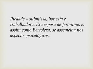 Piedade – submissa, honesta e
trabalhadora. Era esposa de Jerônimo, e,
assim como Bertoleza, se assemelha nos
aspectos psicológicos.
 