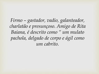 Firmo – gastador, vadio, galanteador,
charlatão e presunçoso. Amigo de Rita
Baiana, é descrito como “ um mulato
pachola, delgado de corpo e ágil como
um cabrito.
 