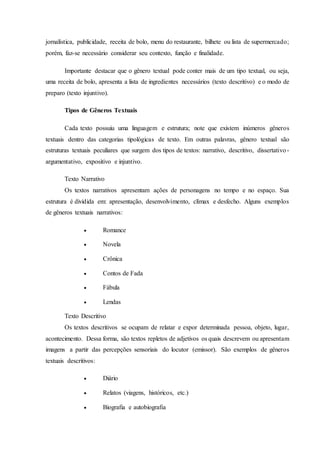 jornalística, publicidade, receita de bolo, menu do restaurante, bilhete ou lista de supermercado; 
porém, faz-se necessário considerar seu contexto, função e finalidade. 
Importante destacar que o gênero textual pode conter mais de um tipo textual, ou seja, 
uma receita de bolo, apresenta a lista de ingredientes necessários (texto descritivo) e o modo de 
preparo (texto injuntivo). 
Tipos de Gêneros Textuais 
Cada texto possuiu uma linguagem e estrutura; note que existem inúmeros gêneros 
textuais dentro das categorias tipológicas de texto. Em outras palavras, gênero textual são 
estruturas textuais peculiares que surgem dos tipos de textos: narrativo, descritivo, dissertativo - 
argumentativo, expositivo e injuntivo. 
Texto Narrativo 
Os textos narrativos apresentam ações de personagens no tempo e no espaço. Sua 
estrutura é dividida em: apresentação, desenvolvimento, clímax e desfecho. Alguns exemplos 
de gêneros textuais narrativos: 
 Romance 
 Novela 
 Crônica 
 Contos de Fada 
 Fábula 
 Lendas 
Texto Descritivo 
Os textos descritivos se ocupam de relatar e expor determinada pessoa, objeto, lugar, 
acontecimento. Dessa forma, são textos repletos de adjetivos os quais descrevem ou apresentam 
imagens a partir das percepções sensoriais do locutor (emissor). São exemplos de gêneros 
textuais descritivos: 
 Diário 
 Relatos (viagens, históricos, etc.) 
 Biografia e autobiografia 
 