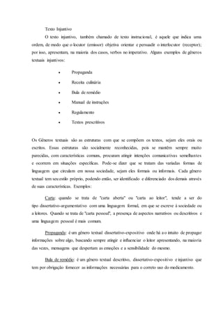 Texto Injuntivo 
O texto injuntivo, também chamado de texto instrucional, é aquele que indica uma 
ordem, de modo que o locutor (emissor) objetiva orientar e persuadir o interlocutor (receptor); 
por isso, apresentam, na maioria dos casos, verbos no imperativo. Alguns exemplos de gêneros 
textuais injuntivos: 
 Propaganda 
 Receita culinária 
 Bula de remédio 
 Manual de instruções 
 Regulamento 
 Textos prescritivos 
Os Gêneros textuais são as estruturas com que se compõem os textos, sejam eles orais ou 
escritos. Essas estruturas são socialmente reconhecidas, pois se mantêm sempre muito 
parecidas, com características comuns, procuram atingir intenções comunicativas semelhantes 
e ocorrem em situações específicas. Pode-se dizer que se tratam das variadas formas de 
linguagem que circulam em nossa sociedade, sejam eles formais ou informais. Cada gênero 
textual tem seu estilo próprio, podendo então, ser identificado e diferenciado dos demais através 
de suas características. Exemplos: 
Carta: quando se trata de "carta aberta" ou "carta ao leitor", tende a ser do 
tipo dissertativo-argumentativo com uma linguagem formal, em que se escreve à sociedade ou 
a leitores. Quando se trata de "carta pessoal", a presença de aspectos narrativos ou descritivos e 
uma linguagem pessoal é mais comum. 
Propaganda: é um gênero textual dissertativo-expositivo onde há a o intuito de propagar 
informações sobre algo, buscando sempre atingir e influenciar o leitor apresentando, na maioria 
das vezes, mensagens que despertam as emoções e a sensibilidade do mesmo. 
Bula de remédio: é um gênero textual descritivo, dissertativo-expositivo e injuntivo que 
tem por obrigação fornecer as informações necessárias para o correto uso do medicamento. 
 