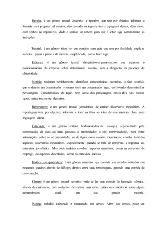 Receita: é um gênero textual descritivo e injuntivo que tem por objetivo informar a 
fórmula para preparar tal comida, descrevendo os ingredientes e o preparo destes, além disso, 
com verbos no imperativo, dado o sentido de ordem, para que o leitor siga corretamente as 
instruções. 
Tutorial: é um gênero injuntivo que consiste num guia que tem por finalidade explicar 
ao leitor, passo a passo e de maneira simplificada, como fazer algo. 
Editorial: é um gênero textual dissertativo-argumentativo que expressa o 
posicionamento da empresa sobre determinado assunto, sem a obrigação da presença da 
objetividade. 
Notícia: podemos perfeitamente identificar características narrativas, o fato ocorrido 
que se deu em um determinado momento e em um determinado lugar, envolvendo determinadas 
personagens. Características do lugar, bem como dos personagens envolvidos são, muitas 
vezes, minuciosamente descritos. 
Reportagem: é um gênero textual jornalístico de caráter dissertativo-expositivo. A 
reportagem tem, por objetivo, informar e levar os fatos ao leitor de uma maneira clara, com 
linguagem direta. 
Entrevista: é um gênero textual fundamentalmente dialogal, representado pela 
conversação de duas ou mais pessoas, o entrevistador e o(s) entrevistado(s), para obter 
informações sobre ou do entrevistado, ou de algum outro assunto. Geralmente envolve também 
aspectos dissertativo-expositivos, especialmente quando se trata de entrevista a imprensa ou 
entrevista jornalística. Mas pode também envolver aspectos narrativos, como na entrevista de 
emprego, ou aspectos descritivos, como na entrevista médica. 
História em quadrinhos: é um gênero narrativo que consiste em enredos contados em 
pequenos quadros através de diálogos diretos entre seus personagens, gerando uma espécie de 
conversação. 
Charge: é um gênero textual narrativo onde se faz uma espécie de ilustração cômica, 
através de caricaturas, com o objetivo de realizar uma sátira, crítica ou comentário sobre algum 
acontecimento atual, em sua grande maioria. 
Poema: trabalho elaborado e estruturado em versos. Além dos versos, pode ser 
 