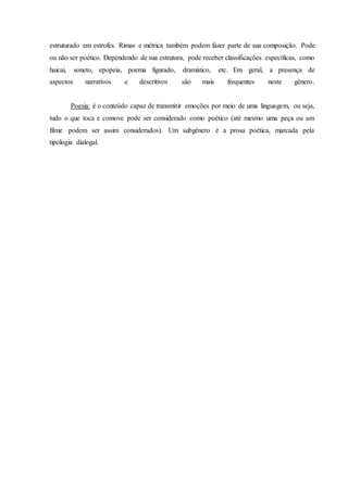 estruturado em estrofes. Rimas e métrica também podem fazer parte de sua composição. Pode 
ou não ser poético. Dependendo de sua estrutura, pode receber classificações específicas, como 
haicai, soneto, epopeia, poema figurado, dramático, etc. Em geral, a presença de 
aspectos narrativos e descritivos são mais frequentes neste gênero. 
Poesia: é o conteúdo capaz de transmitir emoções por meio de uma linguagem, ou seja, 
tudo o que toca e comove pode ser considerado como poético (até mesmo uma peça ou um 
filme podem ser assim considerados). Um subgênero é a prosa poética, marcada pela 
tipologia dialogal. 
 