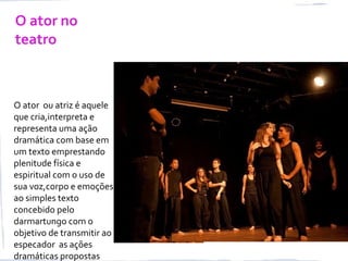 O ator no
teatro
O ator ou atriz é aquele
que cria,interpreta e
representa uma ação
dramática com base em
um texto emprestando
plenitude física e
espiritual com o uso de
sua voz,corpo e emoções
ao simples texto
concebido pelo
darmartungo com o
objetivo de transmitir ao
especador as ações
dramáticas propostas
 