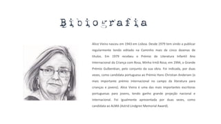 Alice Vieira nasceu em 1943 em Lisboa. Desde 1979 tem vindo a publicar
regularmente tendo editado na Caminho mais de cinco dezenas de
títulos. Em 1979 recebeu o Prémio de Literatura Infantil Ano
Internacional da Criança com Rosa, Minha Irmã Rosa; em 1994, o Grande
Prémio Gulbenkian, pelo conjunto da sua obra. Foi indicada, por duas
vezes, como candidata portuguesa ao Prémio Hans Christian Andersen (o
mais importante prémio internacional no campo da literatura para
crianças e jovens). Alice Vieira é uma das mais importantes escritoras
portuguesas para jovens, tendo ganho grande projeção nacional e
internacional. Foi igualmente apresentada por duas vezes, como
candidata ao ALMA (Astrid Lindgren Memorial Award).
Bibiografia
 