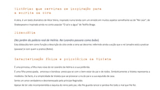 A obra, é um texto dramático de Alice Vieira, inspirado numa lenda com um enredo em muitos aspetos semelhante ao de "Rei Lear", de
Shakespeare e inspirado ainda no conto popular “O sal e a água” de Teófilo Braga.
Histórias que serviram de inspiração para
a escrita da obra
Didascália
(No jardim do palácio real de Helíria. Rei Leandro passeia como bobo)
Esta didascália tem como função a descrição do sitio onde a cena vai decorrer, referindo ainda a acção que o rei Lenadro está a praticar
(passear) e com quem a pratica (Bobo).
Caracterização física e psicológica da Violeta
É uma princesa, a filha mais nova do rei Leandro da Helíria e a sua preferida.
É uma filha preocupada, amorosa e bondosa: preocupa-se com o bem-estar do pai e de todos. Simbolicamente a Violeta representa a
modéstia. De facto, é a simplicidade de Violeta que vai provocar a ira do pai e a sua expulsão de casa.
Sente um amor verdadeiro e desinteressado pelo príncipe Reginaldo.
Apesar de ter sido incompreendida e expulsa do reino pelo pai, não lhe guarda rancor e perdoa-lhe todo o mal que lhe fez.
 
