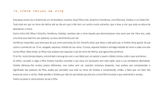 Um breve resumo da obra
Esta peça conta-nos a história de um rei bondoso, Leandro, duas filhas más, Amarílis e Hortênsia, uma filha boa, Violeta, e um bobo fiel.
Tudo está em paz no reino de Helíria até ao dia em que o Rei tem um sonho muito estranho, que o leva a crer que está na altura de
abandonar o trono.
Como tinha três filhas ( Amarílis, Hortênsia, Violeta), resolveu dar o reino àquela que demonstrasse mais amor por ele. Para isso, cada
uma teve que exprimir, por palavras, os seus sentimentos por ele.
Hortênsia respondeu que precisava do pai como precisava do Sol, Amarílis disse que dava a vida pelo pai, e Violeta disse gostar do pai
como a comida do sal. O rei, zangado, expulsou Violeta do seu reino. Furioso, expulsa Violeta e entrega metade do reino a cada uma das
outras filhas. Mais tarde, as filhas más acabam por expulsar o pai do reino de Helíria, que agora lhes pertence.
O rei foi, muito tempo depois, encontrado numa gruta com o seu Bobo por um pastor a quem o Bobo contou tudo o que aconteceu.
Já velho, cansado e cego a filha Violeta mandou convidar o pai para um banquete sem este saber qual a sua verdadeira identidade.
Violeta ofereceu-lhe muitos pratos diferentes, mas todos sem sal. Leandro reclamou bastante, mas acabou por compreender o
significado das palavras da filha, acaba por perceber que está no reino de Violeta e compreende, então, a falta que um bem tão
essencial como o sal faz. Pede perdão a Violeta por não ter percebido que ela era a única filha honesta e que realmente o amava.
Fazem as pazes e reencontram-se pai e filha.
 