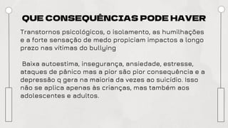 QUE CONSEQUÊNCIAS PODE HAVER
Transtornos psicológicos, o isolamento, as humilhações
e a forte sensação de medo propiciam impactos a longo
prazo nas vítimas do bullying
Baixa autoestima, insegurança, ansiedade, estresse,
ataques de pânico mas a pior são pior consequência e a
depressão q gera na maioria da vezes ao suicídio. Isso
não se aplica apenas às crianças, mas também aos
adolescentes e adultos.
 