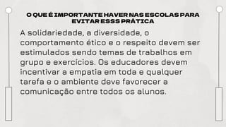 O QUE É IMPORTANTE HAVER NAS ESCOLAS PARA
EVITAR ESSS PRÁTICA
A solidariedade, a diversidade, o
comportamento ético e o respeito devem ser
estimulados sendo temas de trabalhos em
grupo e exercícios. Os educadores devem
incentivar a empatia em toda e qualquer
tarefa e o ambiente deve favorecer a
comunicação entre todos os alunos.
 