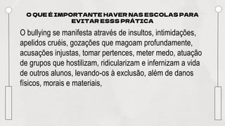 O QUE É IMPORTANTE HAVER NAS ESCOLAS PARA
EVITAR ESSS PRÁTICA
O bullying se manifesta através de insultos, intimidações,
apelidos cruéis, gozações que magoam profundamente,
acusações injustas, tomar pertences, meter medo, atuação
de grupos que hostilizam, ridicularizam e infernizam a vida
de outros alunos, levando-os à exclusão, além de danos
físicos, morais e materiais,
 