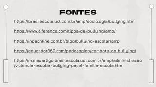 FONTES
https://brasilescola.uol.com.br/amp/sociologia/bullying.htm
https://www.diferenca.com/tipos-de-bullying/amp/
https://inpaonline.com.br/blog/bullying-escolar/amp
https://educador360.com/pedagogico/combate-ao-bullying/
https://m.meuartigo.brasilescola.uol.com.br/amp/administracao
/violencia-escolar-bullying-papel-familia-escola.htm
 