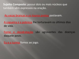 Sujeito Composto: possui dois ou mais núcleos que
também vêm expressos na oração.
As vacas brancas e os touros pretos pastavam.
Fome e desidratação são agravantes das doenças
daquele povo.
A cegueira e a pobreza lhe torturavam os últimos dias
de vida.
Eu e a turma fomos ao jogo.
 