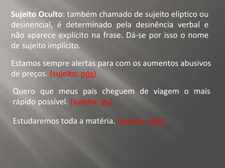 Sujeito Oculto: também chamado de sujeito elíptico ou
desinencial, é determinado pela desinência verbal e
não aparece explícito na frase. Dá-se por isso o nome
de sujeito implícito.
Estamos sempre alertas para com os aumentos abusivos
de preços. (sujeito: nós)
Quero que meus pais cheguem de viagem o mais
rápido possível. (sujeito: eu)
Estudaremos toda a matéria. (sujeito: nós)
 