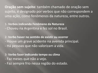 Oração sem sujeito: também chamado de oração sem
sujeito, é designado por verbos que não correspondem a
uma ação, como fenômenos da natureza, entre outros.
1- Verbos indicando Fenômeno da Natureza
- Choveu na Argentina e fez sol no Brasil.
2- Verbo haver no sentido de existir ou ocorrer
- Houve um grave acidente na avenida principal.
- Há pessoas que não valorizam a vida.
3- Verbo fazer indicando tempo ou clima
- Faz meses que não a vejo.
- Faz sempre frio nessa região do estado.
 