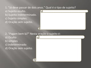 1. "Já deve passar de dois anos." Qual é o tipo de sujeito?
a) Sujeito oculto.
b) Sujeito indeterminado.
c) Sujeito simples.
d) Oração sem sujeito.
Resposta:
D
Explicação da Resposta:
Trata-se de oração sem sujeito, posto que não
é possível determinar qual é o agente que está
praticando a ação verbal.
2. "Pagam bem lá?" Nesta oração o sujeito é:
a) Oculto
b) simples
c) indeterminado
d) Oração sem sujeito.
Resposta:
C
Explicação da Resposta:
O sujeito é indeterminado porque o verbo está
na terceira pessoa do plural e não se refere a
nenhum substantivo no plural anteriormente
expresso, tampouco aos pronomes eles ou
elas.
 