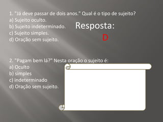 1. "Já deve passar de dois anos." Qual é o tipo de sujeito?
a) Sujeito oculto.
b) Sujeito indeterminado.
c) Sujeito simples.
d) Oração sem sujeito.
Resposta:
D
2. "Pagam bem lá?" Nesta oração o sujeito é:
a) Oculto
b) simples
c) indeterminado
d) Oração sem sujeito.
Resposta:
C
Explicação da Resposta:
O sujeito é indeterminado porque o verbo está
na terceira pessoa do plural e não se refere a
nenhum substantivo no plural anteriormente
expresso, tampouco aos pronomes eles ou
elas.
 