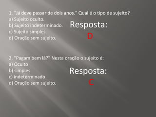 1. "Já deve passar de dois anos." Qual é o tipo de sujeito?
a) Sujeito oculto.
b) Sujeito indeterminado.
c) Sujeito simples.
d) Oração sem sujeito.
Resposta:
D
2. "Pagam bem lá?" Nesta oração o sujeito é:
a) Oculto
b) simples
c) indeterminado
d) Oração sem sujeito.
Resposta:
C
 