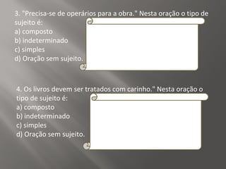 3. "Precisa-se de operários para a obra." Nesta oração o tipo de
sujeito é:
a) composto
b) indeterminado
c) simples
d) Oração sem sujeito.
Explicação da Resposta: B
Quando o pronome "se" está ligado a verbos
intransitivos, transitivos indiretos ou de
ligação, o tipo de sujeito é sempre
indeterminado. Neste caso o verbo é transitivo
indireto.
4. Os livros devem ser tratados com carinho." Nesta oração o
tipo de sujeito é:
a) composto
b) indeterminado
c) simples
d) Oração sem sujeito.
Resposta:
C
Explicação da Resposta:
O sujeito é simples, pois nele há apenas um
núcleo (livros).
 