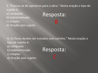 3. "Precisa-se de operários para a obra." Nesta oração o tipo de
sujeito é:
a) composto
b) indeterminado
c) simples
d) Oração sem sujeito.
Resposta:
B
4. Os livros devem ser tratados com carinho." Nesta oração o
tipo de sujeito é:
a) composto
b) indeterminado
c) simples
d) Oração sem sujeito.
Resposta:
C
 