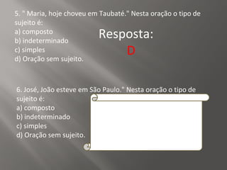 5. " Maria, hoje choveu em Taubaté." Nesta oração o tipo de
sujeito é:
a) composto
b) indeterminado
c) simples
d) Oração sem sujeito.
Resposta:
D
6. José, João esteve em São Paulo." Nesta oração o tipo de
sujeito é:
a) composto
b) indeterminado
c) simples
d) Oração sem sujeito.
Resposta:
C
 