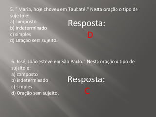 5. " Maria, hoje choveu em Taubaté." Nesta oração o tipo de
sujeito é:
a) composto
b) indeterminado
c) simples
d) Oração sem sujeito.
Resposta:
D
6. José, João esteve em São Paulo." Nesta oração o tipo de
sujeito é:
a) composto
b) indeterminado
c) simples
d) Oração sem sujeito.
Resposta:
C
 