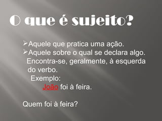 O que é sujeito?
Aquele que pratica uma ação.
Aquele sobre o qual se declara algo.
Encontra-se, geralmente, à esquerda
do verbo.
Exemplo:
João foi à feira.
Quem foi à feira?
 