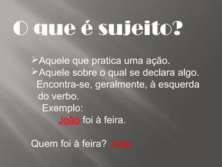 O que é sujeito?
Aquele que pratica uma ação.
Aquele sobre o qual se declara algo.
Encontra-se, geralmente, à esquerda
do verbo.
Exemplo:
João foi à feira.
Quem foi à feira? João
 