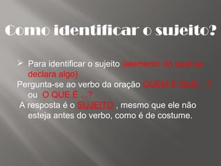 Como identificar o sujeito?
 Para identificar o sujeito (elemento do qual se
declara algo)
Pergunta-se ao verbo da oração QUEM É QUE... ?
ou O QUE É ...?
A resposta é o SUJEITO , mesmo que ele não
esteja antes do verbo, como é de costume.
 