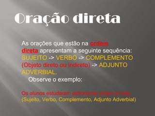 Oração direta
As orações que estão na ordem
direta apresentam a seguinte sequência:
SUJEITO -> VERBO -> COMPLEMENTO
(Objeto direto ou indireto) -> ADJUNTO
ADVERBIAL.
Observe o exemplo:
Os alunos estudaram astronomia ontem à noite.
(Sujeito, Verbo, Complemento, Adjunto Adverbial)
 