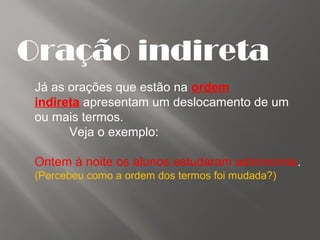 Oração indireta
Já as orações que estão na ordem
indireta apresentam um deslocamento de um
ou mais termos.
Veja o exemplo:
Ontem à noite os alunos estudaram astronomia.
(Percebeu como a ordem dos termos foi mudada?)
 