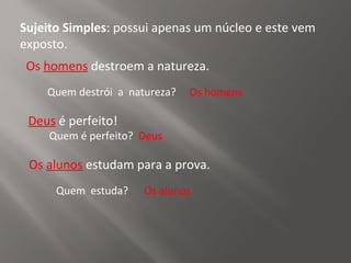 Sujeito Simples: possui apenas um núcleo e este vem
exposto.
Deus é perfeito!
Quem é perfeito? Deus
Os alunos estudam para a prova.
Os homens destroem a natureza.
Quem destrói a natureza? Os homens
Quem estuda? Os alunos
 