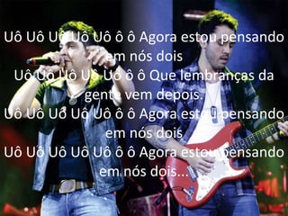 Uô Uô Uô Uô Uô ô ô Agora estou pensando
em nós dois
Uô Uô Uô Uô Uô ô ô Que lembranças da
gente vem depois.
Uô Uô Uô Uô Uô ô ô Agora estou pensando
em nós dois
Uô Uô Uô Uô Uô ô ô Agora estou pensando
em nós dois...
 