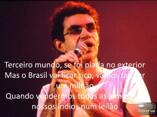 Terceiro mundo, se foi piada no exterior
Mas o Brasil vai ficar rico, vamos faturar
um milhão
Quando vendermos todas as almas dos
nossos índios num leilão
 