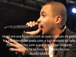 Vai lá pra sua fazenda com as suas cabeças de gado
Na sua Mercedes prata com a sua modelo do lado
Pula na piscina com a sua mina meu chegado
Agora acorda ta na hora de descer do seu
buzão lotado
 
