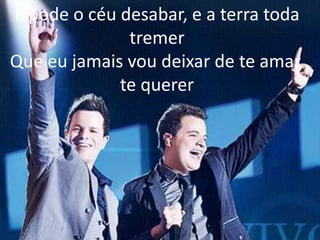 E pode o céu desabar, e a terra toda
tremer
Que eu jamais vou deixar de te amar,
te querer
 