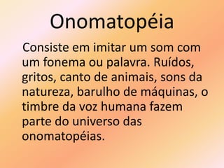 Onomatopéia
Consiste em imitar um som com
um fonema ou palavra. Ruídos,
gritos, canto de animais, sons da
natureza, barulho de máquinas, o
timbre da voz humana fazem
parte do universo das
onomatopéias.
 