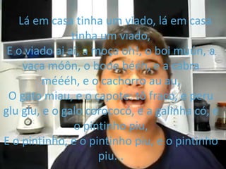 Lá em casa tinha um viado, lá em casa
tinha um viado,
E o viado ai ai, a moça oh!, o boi múún, a
vaca móôn, o bode bééh, e a cabra
méééh, e o cachorro au au,
O gato miau, e o capote: tô fraco, e peru
glu glu, e o galo corococó, e a galinha có, e
o pintinho piu,
E o pintinho, e o pintinho piu, e o pintinho
piu...
 