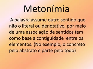 Metonímia
A palavra assume outro sentido que
não o literal ou denotativo, por meio
de uma associação de sentidos tem
como base a contiguidade entre os
elementos. (No exemplo, o concreto
pelo abstrato e parte pelo todo)
 
